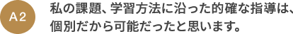 A2 私の課題、学習方法に沿った的確な指導は、個別だから可能だったと思います。