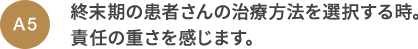 A5 終末期の患者さんの治療方法を選択する時。責任の重さを感じます。