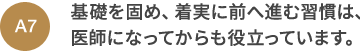 A7 基礎を固め、着実に前へ進む習慣は、医師になってからも役立っています。