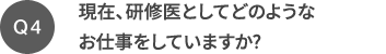 Q4 現在、研修医としてどのようなお仕事をしていますか?