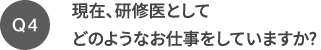 Q4 現在、研修医としてどのようなお仕事をしていますか?