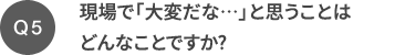 Q5 現場で「大変だな…」と思うことはどんなことですか?