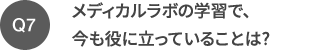 Q7 メディカルラボの学習で、今も役に立っていることは?