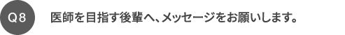 Q8 医師を目指す後輩へ、メッセージをお願いします。